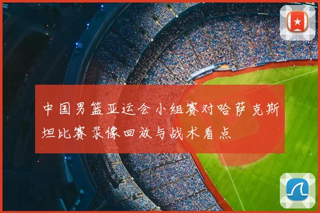 中国男篮亚运会小组赛对哈萨克斯坦比赛录像回放与战术看点