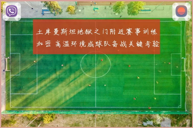 土库曼斯坦地狱之门附近赛事训练加密 高温环境成球队备战关键考验