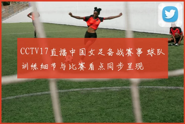 CCTV17直播中国女足备战赛事 球队训练细节与比赛看点同步呈现