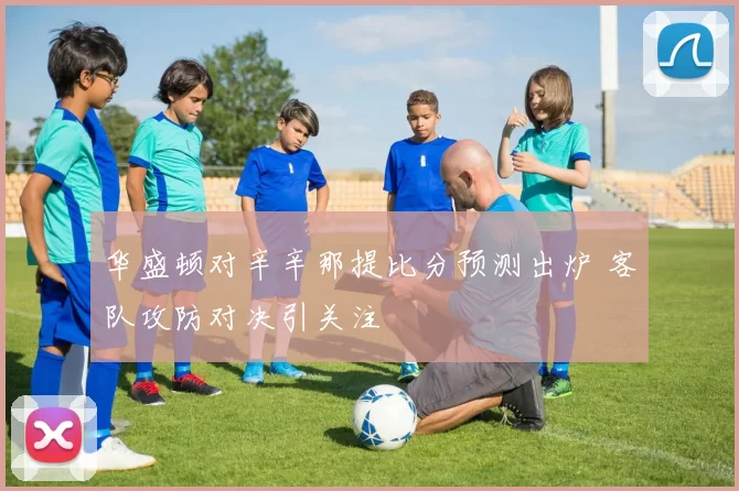 华盛顿对辛辛那提比分预测出炉 客队攻防对决引关注