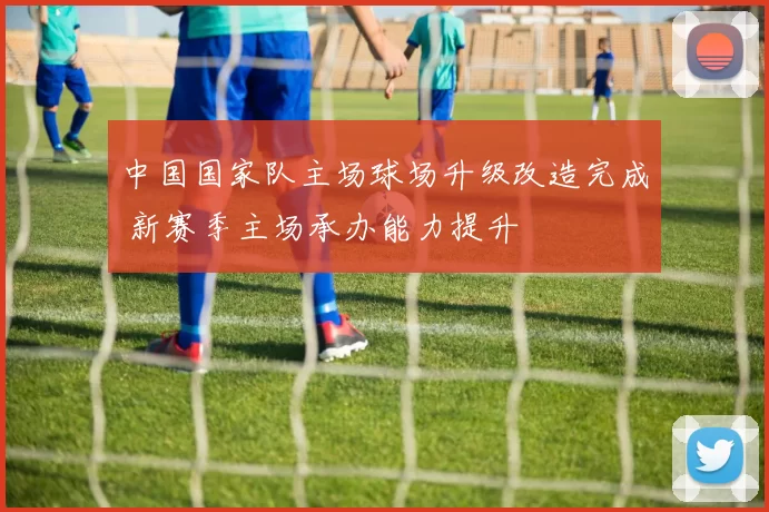 中国国家队主场球场升级改造完成 新赛季主场承办能力提升