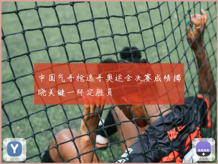 中国气手枪选手奥运会决赛成绩揭晓关键一环定胜负