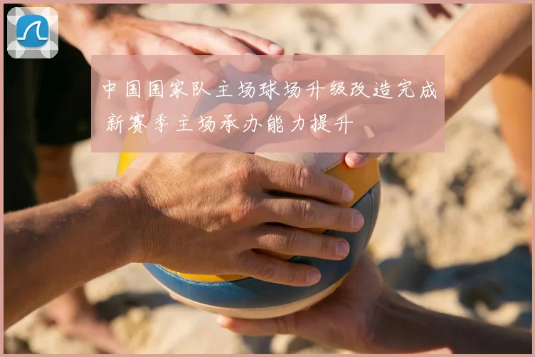 中国国家队主场球场升级改造完成 新赛季主场承办能力提升