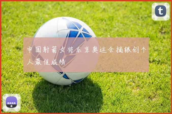 中国射箭女将东京奥运会摘银创个人最佳成绩