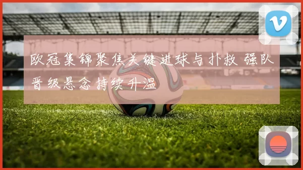 欧冠集锦聚焦关键进球与扑救 强队晋级悬念持续升温