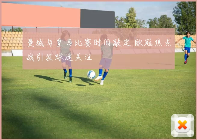 曼城与皇马比赛时间敲定 欧冠焦点战引发球迷关注