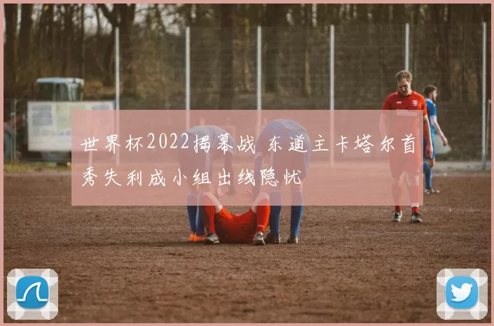 世界杯2022揭幕战 东道主卡塔尔首秀失利成小组出线隐忧