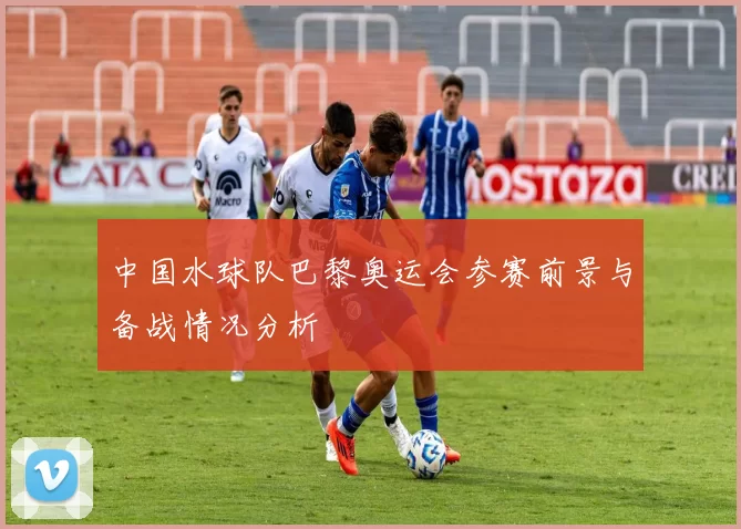 中国水球队巴黎奥运会参赛前景与备战情况分析