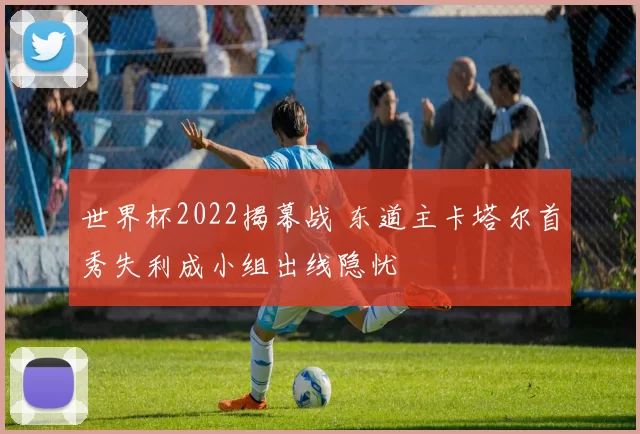 世界杯2022揭幕战 东道主卡塔尔首秀失利成小组出线隐忧