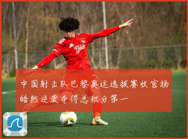中国射击队巴黎奥运选拔赛收官杨皓然逆袭夺得总积分第一