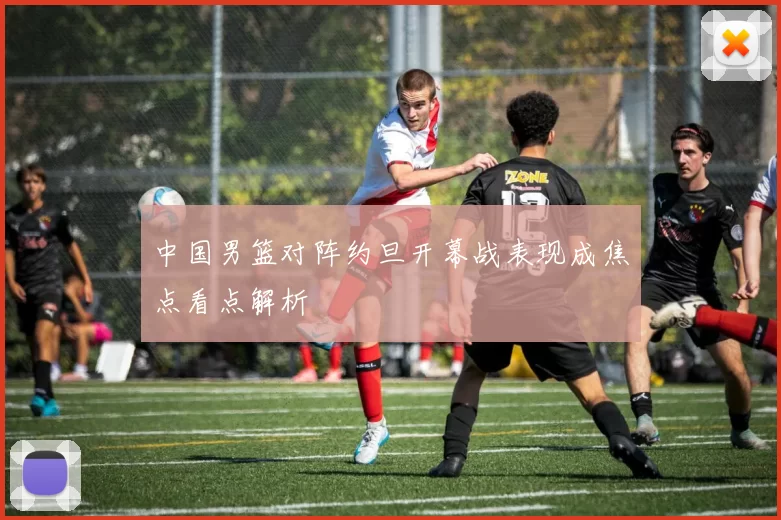 中国男篮对阵约旦开幕战表现成焦点看点解析