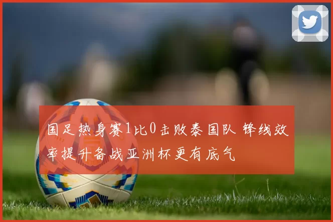 国足热身赛1比0击败泰国队 锋线效率提升备战亚洲杯更有底气