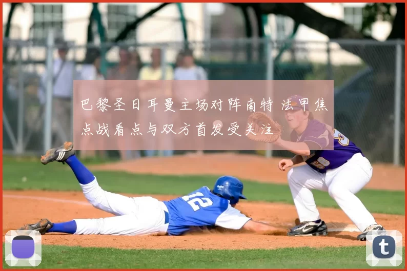 巴黎圣日耳曼主场对阵南特 法甲焦点战看点与双方首发受关注