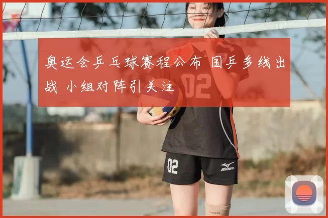奥运会乒乓球赛程公布 国乒多线出战 小组对阵引关注