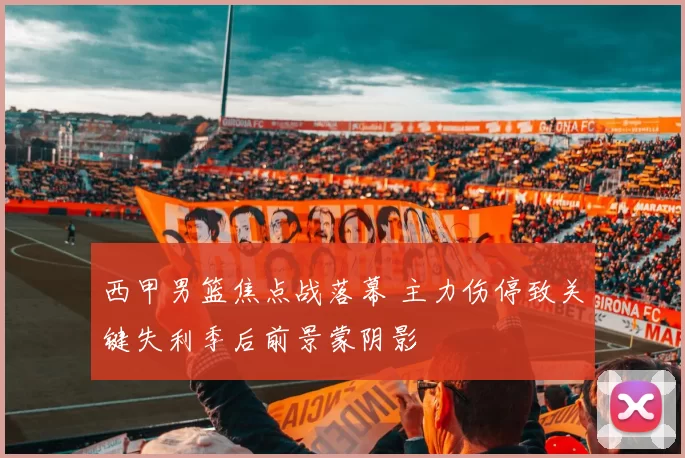 西甲男篮焦点战落幕 主力伤停致关键失利季后前景蒙阴影
