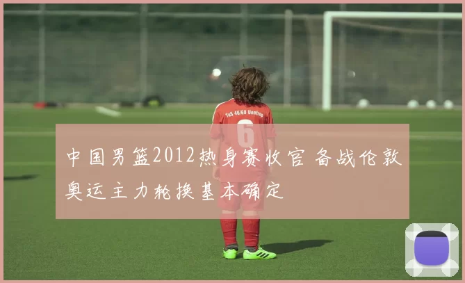 中国男篮2012热身赛收官 备战伦敦奥运主力轮换基本确定