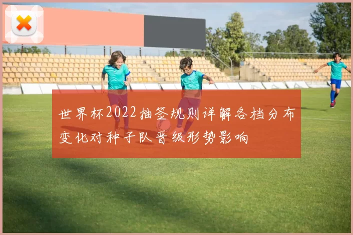 世界杯2022抽签规则详解各档分布变化对种子队晋级形势影响