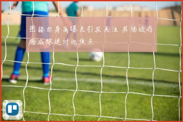 图赫尔身高曝光引发关注 其场边存感成球迷讨论焦点