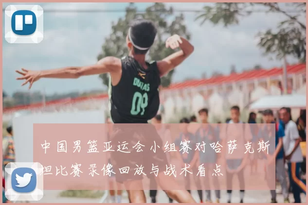 中国男篮亚运会小组赛对哈萨克斯坦比赛录像回放与战术看点