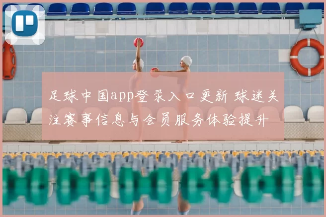 足球中国app登录入口更新 球迷关注赛事信息与会员服务体验提升