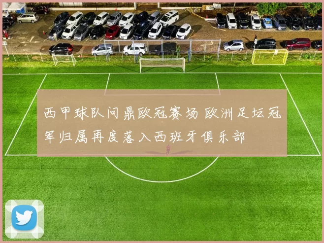 西甲球队问鼎欧冠赛场 欧洲足坛冠军归属再度落入西班牙俱乐部
