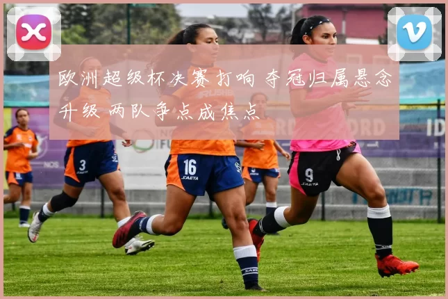 欧洲超级杯决赛打响 夺冠归属悬念升级 两队争点成焦点