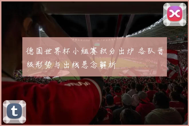 德国世界杯小组赛积分出炉 各队晋级形势与出线悬念解析