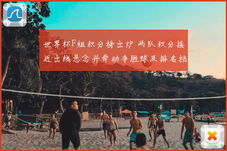 世界杯F组积分榜出炉 两队积分接近出线悬念并牵动净胜球及排名档位