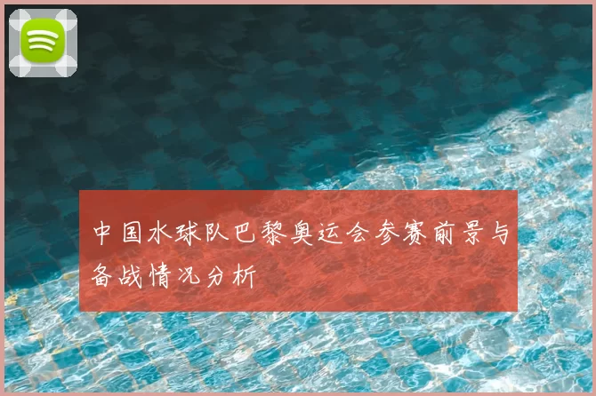 中国水球队巴黎奥运会参赛前景与备战情况分析
