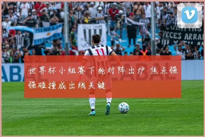 世界杯小组赛下轮对阵出炉 焦点强强碰撞成出线关键