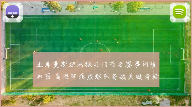 土库曼斯坦地狱之门附近赛事训练加密 高温环境成球队备战关键考验