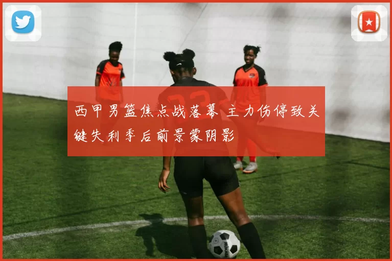西甲男篮焦点战落幕 主力伤停致关键失利季后前景蒙阴影