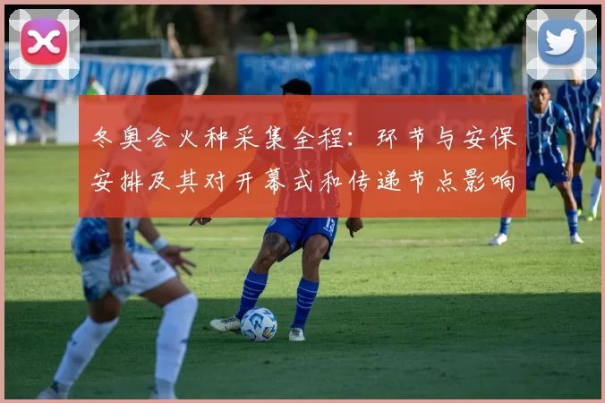 冬奥会火种采集全程：环节与安保安排及其对开幕式和传递节点影响