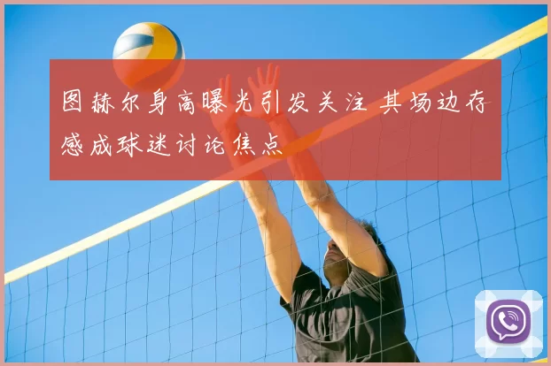 图赫尔身高曝光引发关注 其场边存感成球迷讨论焦点