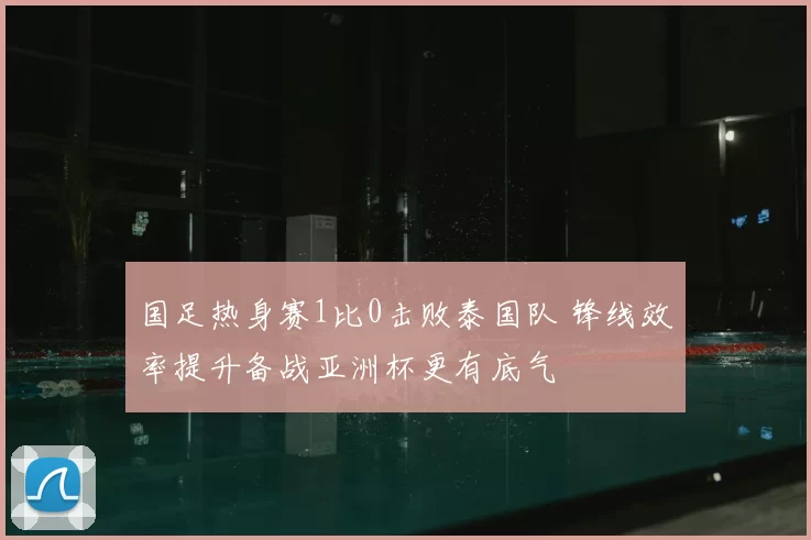 国足热身赛1比0击败泰国队 锋线效率提升备战亚洲杯更有底气