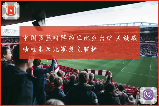 中国男篮对阵约旦比分出炉 关键战绩结果及比赛焦点解析