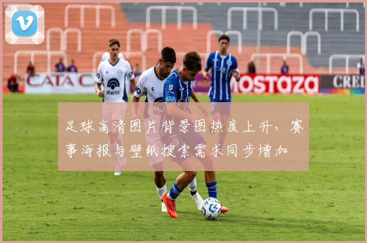 足球高清图片背景图热度上升，赛事海报与壁纸搜索需求同步增加