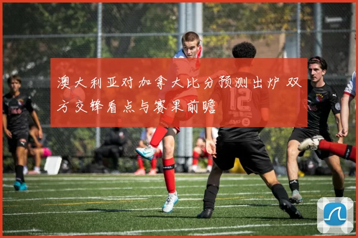 澳大利亚对加拿大比分预测出炉 双方交锋看点与赛果前瞻