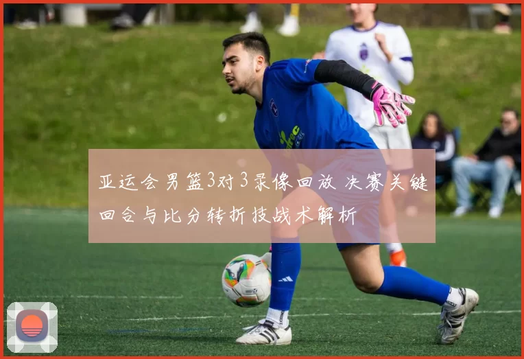 亚运会男篮3对3录像回放 决赛关键回合与比分转折技战术解析