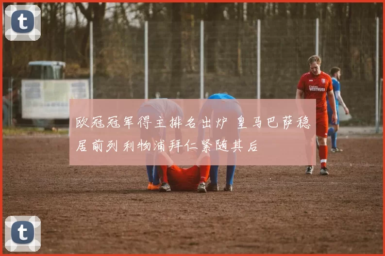 欧冠冠军得主排名出炉 皇马巴萨稳居前列利物浦拜仁紧随其后