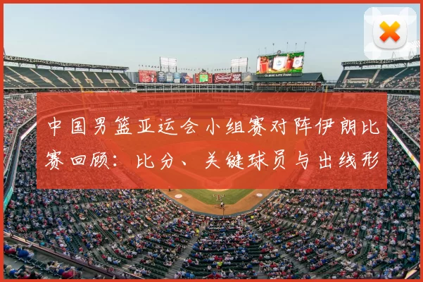 中国男篮亚运会小组赛对阵伊朗比赛回顾:比分、关键球员与出线形势