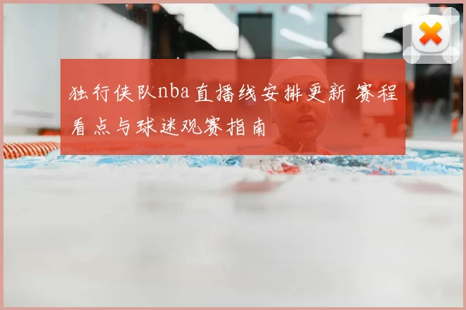 独行侠队nba直播线安排更新 赛程看点与球迷观赛指南