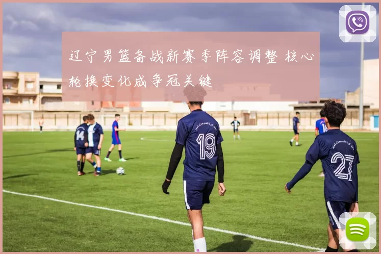辽宁男篮备战新赛季阵容调整 核心轮换变化成争冠关键