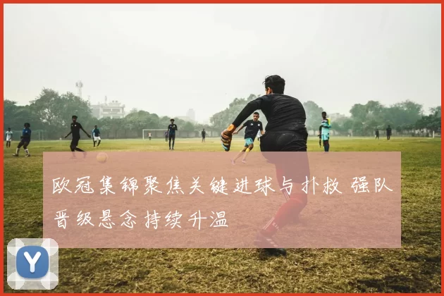 欧冠集锦聚焦关键进球与扑救 强队晋级悬念持续升温