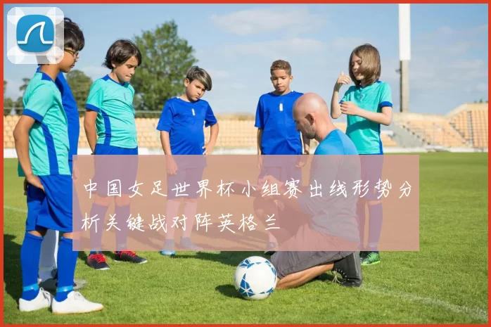 中国女足世界杯小组赛出线形势分析关键战对阵英格兰