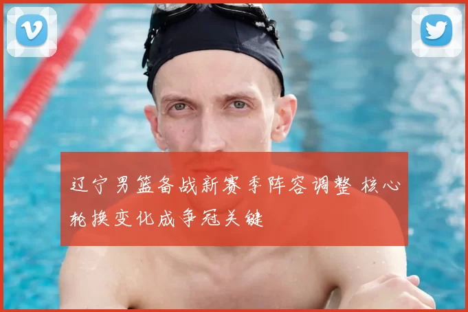 辽宁男篮备战新赛季阵容调整 核心轮换变化成争冠关键