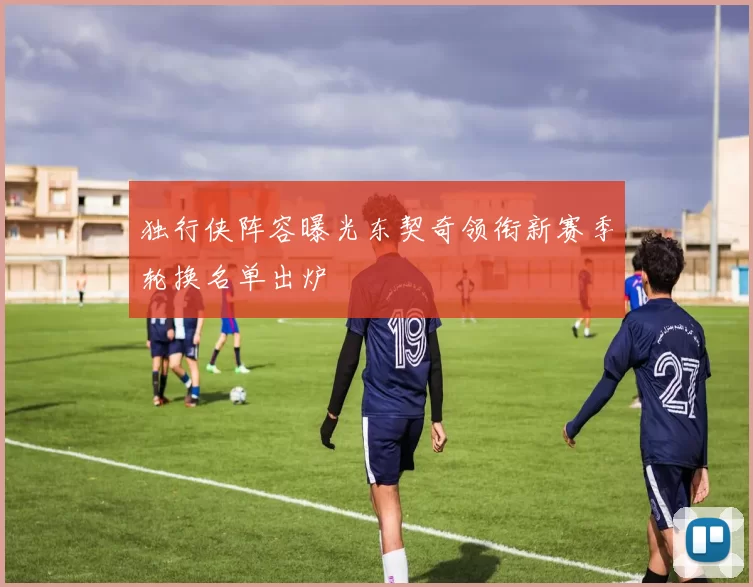 独行侠阵容曝光东契奇领衔新赛季轮换名单出炉