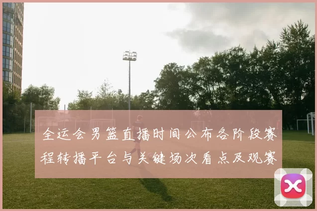 全运会男篮直播时间公布各阶段赛程转播平台与关键场次看点及观赛指南