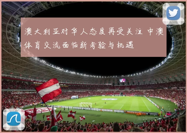 澳大利亚对华人态度再受关注 中澳体育交流面临新考验与机遇