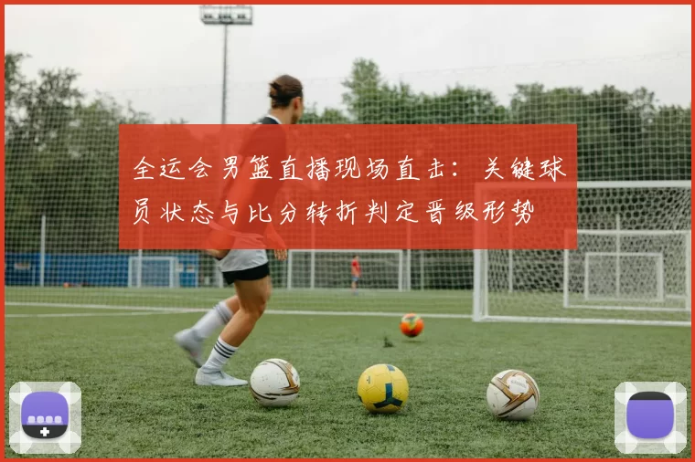 全运会男篮直播现场直击：关键球员状态与比分转折判定晋级形势